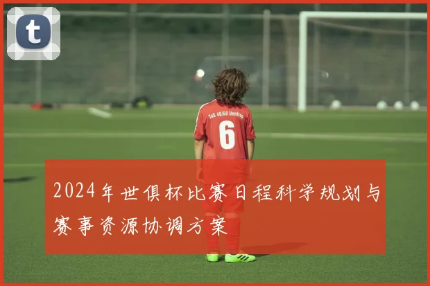2024年世俱杯比赛日程科学规划与赛事资源协调方案