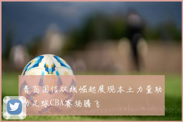 青岛国信双线崛起展现本土力量助力足球CBA赛场腾飞