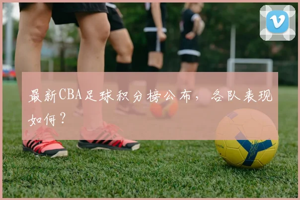 最新CBA足球积分榜公布，各队表现如何？